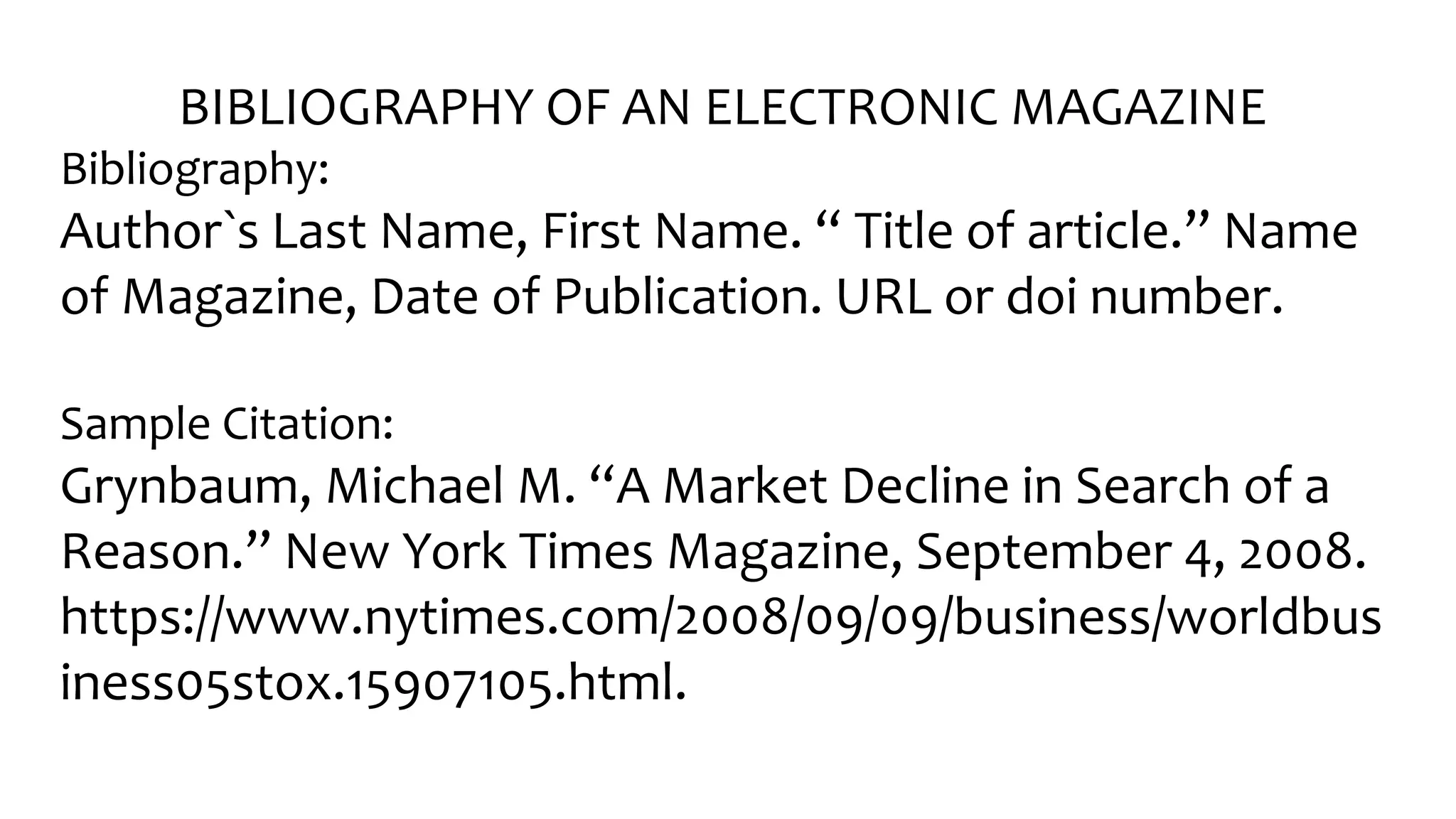 BIBLIOGRAPHY OF AN ELECTRONIC MAGAZINE
Bibliography:
Author󠇧`s Last Name, Fir󠇧st Name. “ Title of ar󠇧ticle.” Name
of Magazine, Date of Publication. URL or doi number.
Sample Citation:
Grynbaum, Michael M. “A Mar󠇧ket Decline in Sear󠇧ch of a
Reason.” New Yor󠇧k Times Magazine, September󠇧 4, 2008.
https://www.nytimes.com/2008/09/09/business/worldbus
iness05stox.15907105.html.
 