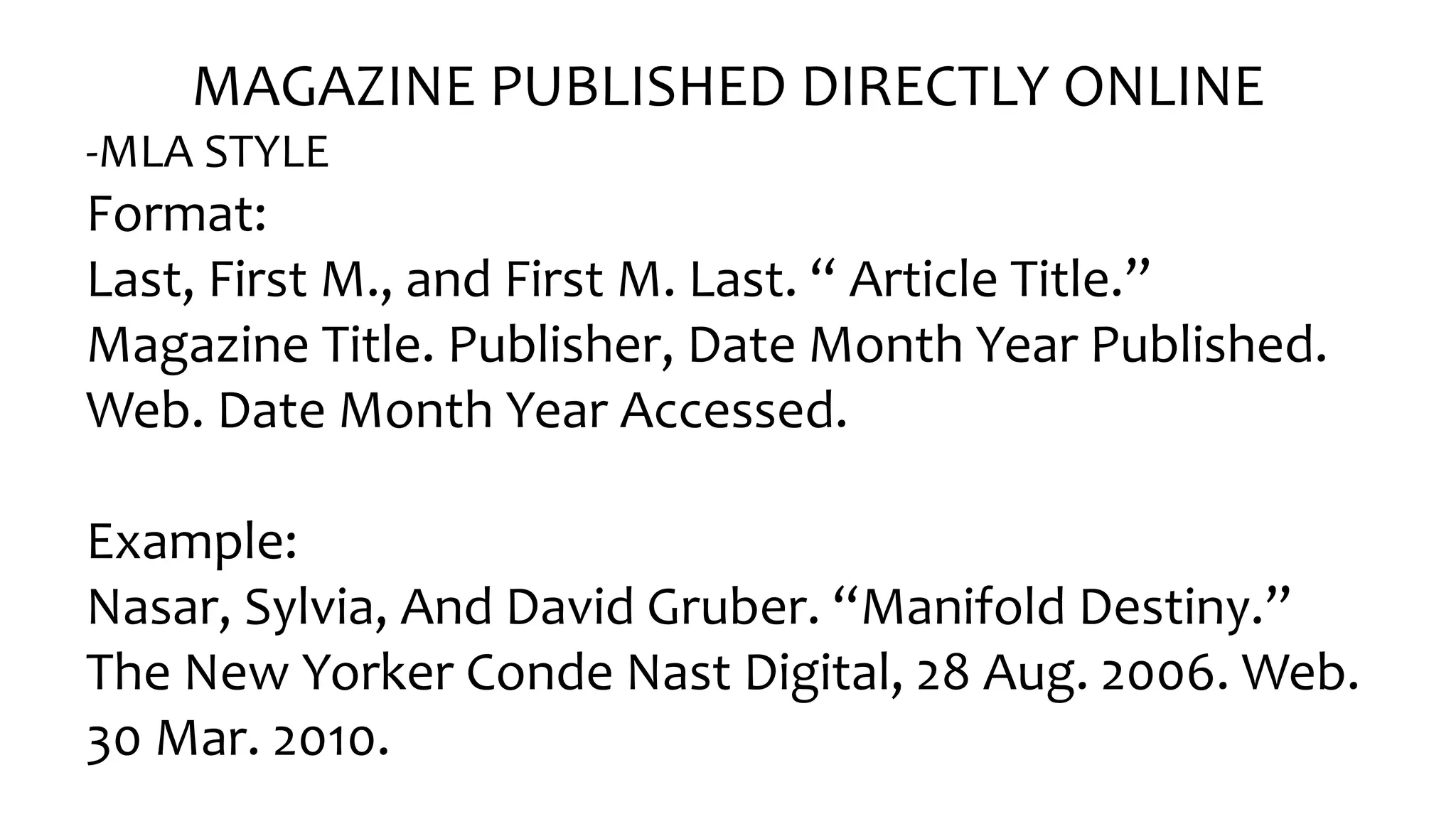 MAGAZINE PUBLISHED DIRECTLY ONLINE
-MLA STYLE
Format:
Last, Fir󠇧st M., and Fir󠇧st M. Last. “ Ar󠇧ticle Title.”
Magazine Title. Publisher, Date Month Year Published.
Web. Date Month Year Accessed.
Example:
Nasar, Sylvia, And David Gr󠇧uber󠇧. “Manifold Destiny.”
The New Yorker Conde Nast Digital, 28 Aug. 2006. Web.
30 Mar. 2010.
 