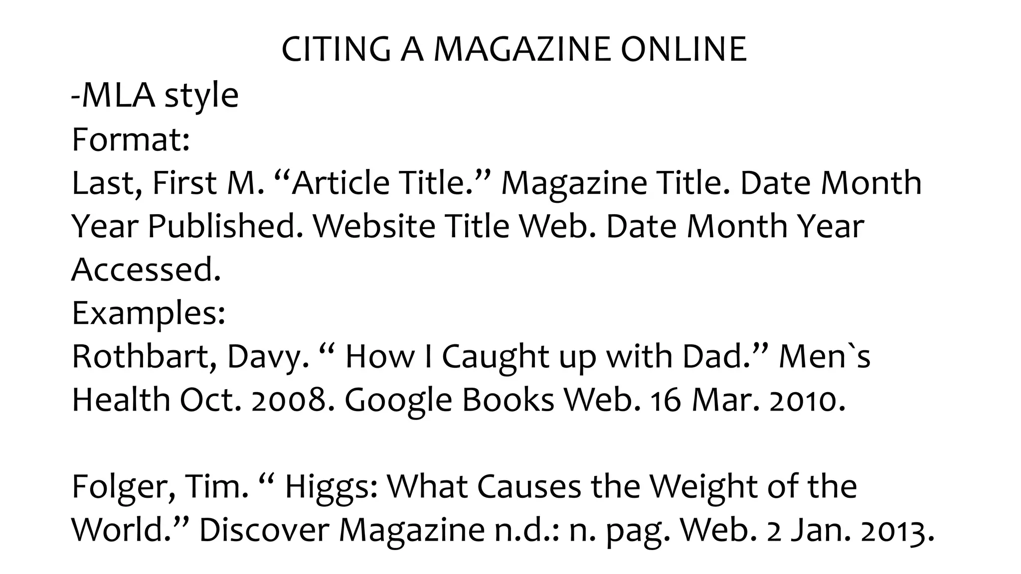 CITING A MAGAZINE ONLINE
-MLA style
Format:
Last, Fir󠇧st M. “Ar󠇧ticle Title.” Magazine Title. Date Month
Year Published. Website Title Web. Date Month Year
Accessed.
Examples:
Rothbart, Davy. “ How I Caught up with Dad.” Men`s
Health Oct. 2008. Google Books Web. 16 Mar. 2010.
Folger󠇧, Tim. “ Higgs: What Causes the Weight of the
Wor󠇧ld.” Discover󠇧 Magazine n.d.: n. pag. Web. 2 Jan. 2013.
 