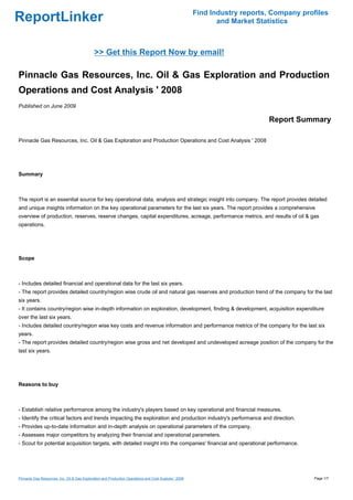 Find Industry reports, Company profiles
ReportLinker                                                                                                   and Market Statistics



                                              >> Get this Report Now by email!

Pinnacle Gas Resources, Inc. Oil & Gas Exploration and Production
Operations and Cost Analysis ' 2008
Published on June 2009

                                                                                                                             Report Summary

Pinnacle Gas Resources, Inc. Oil & Gas Exploration and Production Operations and Cost Analysis ' 2008




Summary



The report is an essential source for key operational data, analysis and strategic insight into company. The report provides detailed
and unique insights information on the key operational parameters for the last six years. The report provides a comprehensive
overview of production, reserves, reserve changes, capital expenditures, acreage, performance metrics, and results of oil & gas
operations.




Scope



- Includes detailed financial and operational data for the last six years.
- The report provides detailed country/region wise crude oil and natural gas reserves and production trend of the company for the last
six years.
- It contains country/region wise in-depth information on exploration, development, finding & development, acquisition expenditure
over the last six years.
- Includes detailed country/region wise key costs and revenue information and performance metrics of the company for the last six
years.
- The report provides detailed country/region wise gross and net developed and undeveloped acreage position of the company for the
last six years.




Reasons to buy



- Establish relative performance among the industry's players based on key operational and financial measures.
- Identify the critical factors and trends impacting the exploration and production industry's performance and direction.
- Provides up-to-date information and in-depth analysis on operational parameters of the company.
- Assesses major competitors by analyzing their financial and operational parameters.
- Scout for potential acquisition targets, with detailed insight into the companies' financial and operational performance.




Pinnacle Gas Resources, Inc. Oil & Gas Exploration and Production Operations and Cost Analysis ' 2008                                     Page 1/7
 