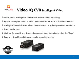 Video IQ CVR  Intelligent Video World’s First Intelligent Cameras with Built-In Video Recording System never goes down as Video IQ CVR continues to record and store video Intelligent Video Software allows the camera to record only objects identified as a threat by the user Minimal Bandwidth and Storage Requirements as Video is stored at the “Edge” System is Scalable and Cameras can be added as needed 
