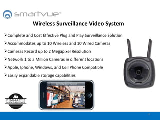 Wireless Surveillance Video System Complete and Cost Effective Plug and Play Surveillance Solution Accommodates up to 10 Wireless and 10 Wired Cameras Cameras Record up to 2 Megapixel Resolution Network 1 to a Million Cameras in different locations Apple, Iphone, Windows, and Cell Phone Compatible Easily expandable storage capabilities 