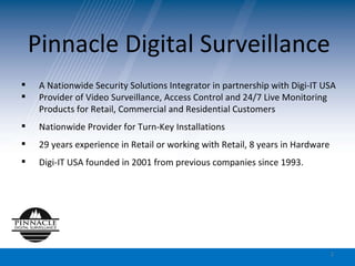 Pinnacle Digital Surveillance A Nationwide Security Solutions Integrator in partnership with Digi-IT USA Provider of Video Surveillance, Access Control and 24/7 Live Monitoring Products for Retail, Commercial and Residential Customers Nationwide Provider for Turn-Key Installations 29 years experience in Retail or working with Retail, 8 years in Hardware Digi-IT USA founded in 2001 from previous companies since 1993. 