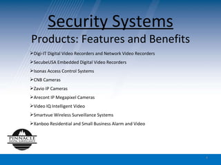Security Systems Products: Features and Benefits Digi-IT Digital Video Recorders and Network Video Recorders SecubeUSA Embedded Digital Video Recorders Isonas Access Control Systems CNB Cameras Zavio IP Cameras Arecont IP Megapixel Cameras Video IQ Intelligent Video Smartvue Wireless Surveillance Systems Xanboo Residential and Small Business Alarm and Video  