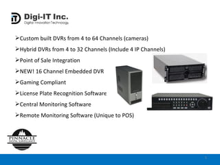 Custom built DVRs from 4 to 64 Channels (cameras) Hybrid DVRs from 4 to 32 Channels (Include 4 IP Channels) Point of Sale Integration NEW! 16 Channel Embedded DVR  Gaming Compliant  License Plate Recognition Software Central Monitoring Software Remote Monitoring Software (Unique to POS) 