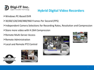 Hybrid Digital Video Recorders Windows PC-Based DVR  30/60/120/240/480/960 Frames Per Second (FPS) Independent Camera Selections for Recording Rates, Resolution and Compression Store more video with H.264 Compression Remote Multi-Server Access Remote Administration Local and Remote PTZ Control 