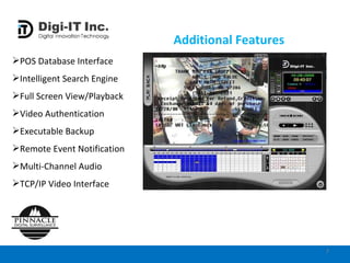 Additional Features POS Database Interface Intelligent Search Engine Full Screen View/Playback Video Authentication Executable Backup Remote Event Notification Multi-Channel Audio TCP/IP Video Interface  