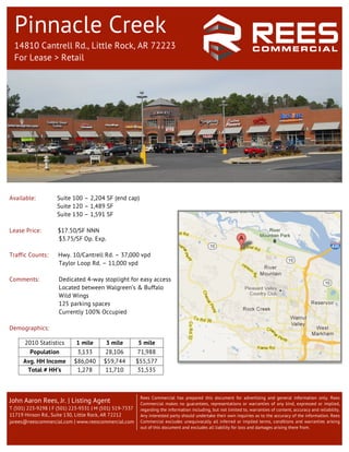 Pinnacle Creek
         14810 Cantrell Rd., Little Rock, AR 72223
         For Lease > Retail




	
  
       Available:          Suite 100 – 2,204 SF (end cap)
                           Suite 120 – 1,489 SF
                           Suite 130 – 1,591 SF

       Lease Price:        $17.50/SF NNN
                           $3.75/SF Op. Exp.

       Traffic Counts:      Hwy. 10/Cantrell Rd. – 37,000 vpd
                            Taylor Loop Rd. – 11,000 vpd

       Comments:            Dedicated 4-way stoplight for easy access
                            Located between Walgreen’s & Buffalo
                            Wild Wings
                            125 parking spaces
                            Currently 100% Occupied

       Demographics:
                                                                      	
  
             2010 Statistics        1 mile      3 mile          5 mile
               Population           3,133       28,106          71,988
             Avg. HH Income        $86,040     $59,744          $55,577
              Total # HH’s          1,278      11,710           31,535



                                                                 Rees Commercial has prepared this document for advertising and general information only. Rees
       John Aaron Rees, Jr. | Listing Agent                      Commercial makes no guarantees, representations or warranties of any kind, expressed or implied,
       T (501) 223-9298 | F (501) 223-9331 | M (501) 519-7337    regarding the information including, but not limited to, warranties of content, accuracy and reliability.
       11719 Hinson Rd., Suite 130, Little Rock, AR 72212        Any interested party should undertake their own inquiries as to the accuracy of the information. Rees
       jarees@reescommercial.com | www.reescommercial.com        Commercial excludes unequivocally all inferred or implied terms, conditions and warranties arising
                                                                 out of this document and excludes all liability for loss and damages arising there from.
 