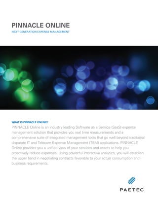 PINNACLE ONLINE
NExT GENErATION ExPENSE MANAGEMENT




WHAT Is PINNACLE ONLINE?

PINNACLE Online is an industry leading Software as a Service (SaaS) expense
management solution that provides you real time measurements and a
comprehensive suite of integrated management tools that go well beyond traditional
disparate IT and Telecom Expense Management (TEM) applications. PINNACLE
Online provides you a unified view of your services and assets to help you
proactively reduce expenses. Using powerful interactive analytics, you will establish
the upper hand in negotiating contracts favorable to your actual consumption and
business requirements.
 