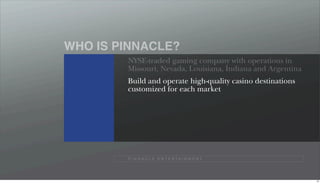 WHO IS PINNACLE?
        NYSE-traded gaming company with operations in
        Missouri, Nevada, Louisiana, Indiana and Argentina
        Build and operate high-quality casino destinations
        customized for each market




        P I N N A C L E E N T E R TA I N M E N T




                                                             10
 