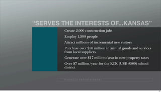 “SERVES THE INTERESTS OF...KANSAS”
         Create 2,000 construction jobs
         Employ 1,500 people
         Attract millions of incremental new visitors
         Purchase over $50 million in annual goods and services
         from local suppliers
         Generate over $17 million/year in new property taxes
         Over $7 million/year for the KCK (USD #500) school
         district


         P I N N A C L E E N T E R TA I N M E N T




                                                                  100
 