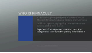 WHO IS PINNACLE?
        NYSE-traded gaming company with operations in
        Missouri, Nevada, Louisiana, Indiana and Argentina
        Build and operate high-quality casino destinations
        customized for each market
        Experienced management team with extensive
        backgrounds in competitive gaming environments




        P I N N A C L E E N T E R TA I N M E N T




                                                             11
 