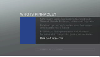 WHO IS PINNACLE?
        NYSE-traded gaming company with operations in
        Missouri, Nevada, Louisiana, Indiana and Argentina
        Build and operate high-quality casino destinations
        customized for each market
        Experienced management team with extensive
        backgrounds in competitive gaming environments
        Over 8,600 employees



        P I N N A C L E E N T E R TA I N M E N T




                                                             12
 