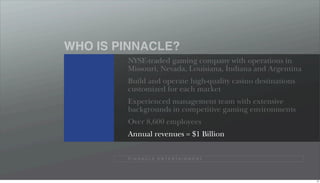 WHO IS PINNACLE?
        NYSE-traded gaming company with operations in
        Missouri, Nevada, Louisiana, Indiana and Argentina
        Build and operate high-quality casino destinations
        customized for each market
        Experienced management team with extensive
        backgrounds in competitive gaming environments
        Over 8,600 employees
        Annual revenues = $1 Billion


        P I N N A C L E E N T E R TA I N M E N T




                                                             13
 