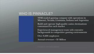WHO IS PINNACLE?
        NYSE-traded gaming company with operations in
        Missouri, Nevada, Louisiana, Indiana and Argentina
        Build and operate high-quality casino destinations
        customized for each market
        Experienced management team with extensive
        backgrounds in competitive gaming environments
        Over 8,600 employees
        Annual revenues = $1 Billion


        P I N N A C L E E N T E R TA I N M E N T




                                                             14
 