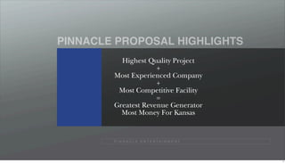 PINNACLE PROPOSAL HIGHLIGHTS
          Highest Quality Project
                     +
        Most Experienced Company
                     +
         Most Competitive Facility
                     =
        Greatest Revenue Generator
          Most Money For Kansas


        P I N N A C L E E N T E R TA I N M E N T




                                                   4
 