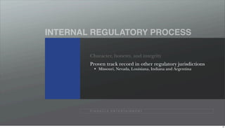INTERNAL REGULATORY PROCESS

        Character, honesty, and integrity
        Proven track record in other regulatory jurisdictions
              Missouri, Nevada, Louisiana, Indiana and Argentina




        P I N N A C L E E N T E R TA I N M E N T




                                                                   45
 