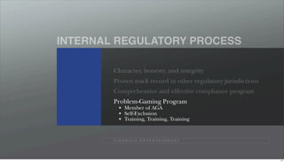 INTERNAL REGULATORY PROCESS

        Character, honesty, and integrity
        Proven track record in other regulatory jurisdictions
        Comprehensive and effective compliance program
        Problem-Gaming Program
              Member of AGA
              Self-Exclusion
              Training, Training, Training


        P I N N A C L E E N T E R TA I N M E N T




                                                                47
 