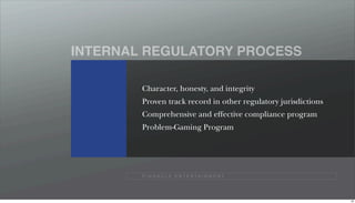 INTERNAL REGULATORY PROCESS

        Character, honesty, and integrity
        Proven track record in other regulatory jurisdictions
        Comprehensive and effective compliance program
        Problem-Gaming Program




        P I N N A C L E E N T E R TA I N M E N T




                                                                48
 