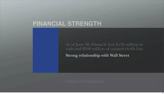 FINANCIAL STRENGTH


        As of June 30, Pinnacle had $130 million in
        cash and $500 million of unused credit line
        Strong relationship with Wall Street




        P I N N A C L E E N T E R TA I N M E N T




                                                      50
 