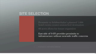 SITE SELECTION

         Proximity to Schlitterbahn’s planned 1,600
         hotel rooms creates unmatched destination
         66 acres allows for future expansion

         East side of I-435 provides proximity to
         infrastructure without west-side traffic concerns



         P I N N A C L E E N T E R TA I N M E N T




                                                             56
 