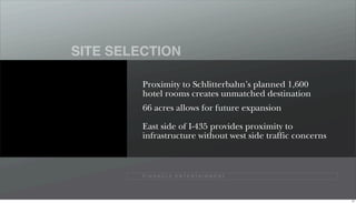 SITE SELECTION

         Proximity to Schlitterbahn’s planned 1,600
         hotel rooms creates unmatched destination
         66 acres allows for future expansion

         East side of I-435 provides proximity to
         infrastructure without west side traffic concerns



         P I N N A C L E E N T E R TA I N M E N T




                                                             57
 
