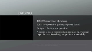 CASINO

         100,000 square feet of gaming
         2,300 slots; 60 table games; 25 poker tables
         Designed for future expansion
         A casino is not a commodity; it requires operational
         expertise and knowledge to perform successfully



         P I N N A C L E E N T E R TA I N M E N T




                                                                63
 