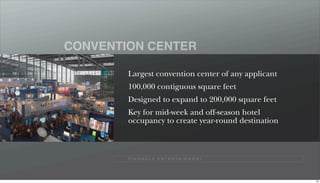 CONVENTION CENTER

        Largest convention center of any applicant
        100,000 contiguous square feet
        Designed to expand to 200,000 square feet
        Key for mid-week and off-season hotel
        occupancy to create year-round destination



        P I N N A C L E E N T E R TA I N M E N T




                                                     64
 