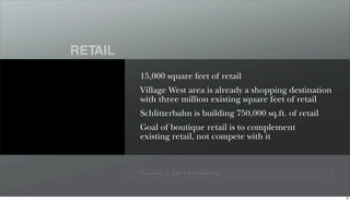RETAIL
         15,000 square feet of retail
         Village West area is already a shopping destination
         with three million existing square feet of retail
         Schlitterbahn is building 750,000 sq.ft. of retail
         Goal of boutique retail is to complement
         existing retail, not compete with it



         P I N N A C L E E N T E R TA I N M E N T




                                                               69
 