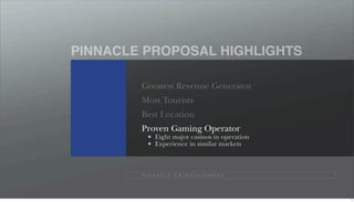 PINNACLE PROPOSAL HIGHLIGHTS

        Greatest Revenue Generator
        Most Tourists
        Best Location
        Proven Gaming Operator
              Eight major casinos in operation
              Experience in similar markets



        P I N N A C L E E N T E R TA I N M E N T




                                                   7
 