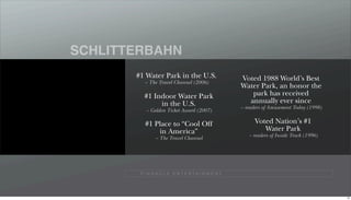 SCHLITTERBAHN
       #1 Water Park in the U.S.                   Voted 1988 World’s Best
          ~ The Travel Channel (2006)
                                                   Water Park, an honor the
          #1 Indoor Water Park                        park has received
               in the U.S.                           annually ever since
                                                   ~ readers of Amusement Today (1998)
          ~ Golden Ticket Award (2007)

          #1 Place to “Cool Off                          Voted Nation’s #1
              in America”                                   Water Park
                                                      ~ readers of Inside Track (1996)
               ~ The Travel Channel




        P I N N A C L E E N T E R TA I N M E N T




                                                                                         70
 