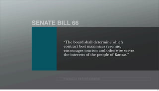SENATE BILL 66


         “The board shall determine which
         contract best maximizes revenue,
         encourages tourism and otherwise serves
         the interests of the people of Kansas.”




         P I N N A C L E E N T E R TA I N M E N T




                                                    77
 