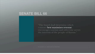 SENATE BILL 66


         “The board shall determine which
         contract best maximizes revenue,
         encourages tourism and otherwise serves
         the interests of the people of Kansas.”




         P I N N A C L E E N T E R TA I N M E N T




                                                    78
 