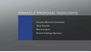 PINNACLE PROPOSAL HIGHLIGHTS

        Greatest Revenue Generator
        Most Tourists
        Best Location
        Proven Gaming Operator




        P I N N A C L E E N T E R TA I N M E N T




                                                   8
 