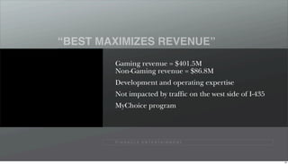 “BEST MAXIMIZES REVENUE”
        Gaming revenue = $401.5M
        Non-Gaming revenue = $86.8M
        Development and operating expertise
        Not impacted by traffic on the west side of I-435
        MyChoice program




        P I N N A C L E E N T E R TA I N M E N T




                                                            84
 