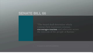 SENATE BILL 66


         “The board shall determine which
         contract best maximizes revenue,
         encourages tourism and otherwise serves
         the interests of the people of Kansas.”




         P I N N A C L E E N T E R TA I N M E N T




                                                    85
 