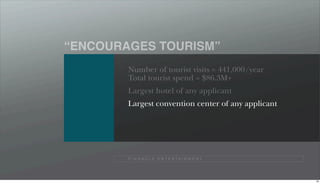 “ENCOURAGES TOURISM”
        Number of tourist visits = 441,000/year
        Total tourist spend = $86.3M+
        Largest hotel of any applicant
        Largest convention center of any applicant




        P I N N A C L E E N T E R TA I N M E N T




                                                     89
 