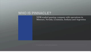 WHO IS PINNACLE?
        NYSE-traded gaming company with operations in
        Missouri, Nevada, Louisiana, Indiana and Argentina




        P I N N A C L E E N T E R TA I N M E N T




                                                             9
 