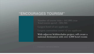 “ENCOURAGES TOURISM”
        Number of tourist visits = 441,000/year
        Total tourist spend = $86.3M+
        Largest hotel of any applicant
        Largest convention center of any applicant
        With adjacent Schlitterbahn project, will create a
        national destination with over 2,000 hotel rooms



        P I N N A C L E E N T E R TA I N M E N T




                                                             90
 