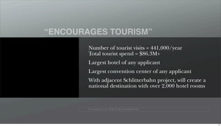“ENCOURAGES TOURISM”
        Number of tourist visits = 441,000/year
        Total tourist spend = $86.3M+
        Largest hotel of any applicant
        Largest convention center of any applicant
        With adjacent Schlitterbahn project, will create a
        national destination with over 2,000 hotel rooms



        P I N N A C L E E N T E R TA I N M E N T




                                                             91
 
