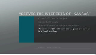 “SERVES THE INTERESTS OF...KANSAS”
         Create 2,000 construction jobs
         Employ 1,500 people
         Attract millions of incremental new visitors
         Purchase over $50 million in annual goods and services
         from local suppliers




         P I N N A C L E E N T E R TA I N M E N T




                                                                  97
 