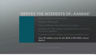 “SERVES THE INTERESTS OF...KANSAS”
         Create 2,000 construction jobs
         Employ 1,500 people
         Attract millions of incremental new visitors
         Purchase over $50 million in annual goods and services
         from local suppliers
         Generate over $17 million/year in new property taxes
         Over $7 million/year for the KCK (USD #500) school
         district


         P I N N A C L E E N T E R TA I N M E N T




                                                                  99
 