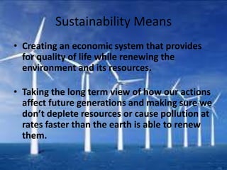 Sustainability Means
• Creating an economic system that provides
  for quality of life while renewing the
  environment and its resources.

• Taking the long term view of how our actions
  affect future generations and making sure we
  don’t deplete resources or cause pollution at
  rates faster than the earth is able to renew
  them.
 