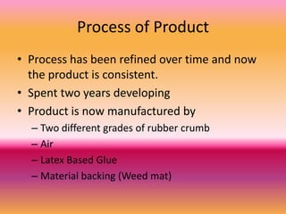 Process of Product
• Process has been refined over time and now
  the product is consistent.
• Spent two years developing
• Product is now manufactured by
  – Two different grades of rubber crumb
  – Air
  – Latex Based Glue
  – Material backing (Weed mat)
 