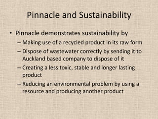 Pinnacle and Sustainability
• Pinnacle demonstrates sustainability by
  – Making use of a recycled product in its raw form
  – Dispose of wastewater correctly by sending it to
    Auckland based company to dispose of it
  – Creating a less toxic, stable and longer lasting
    product
  – Reducing an environmental problem by using a
    resource and producing another product
 