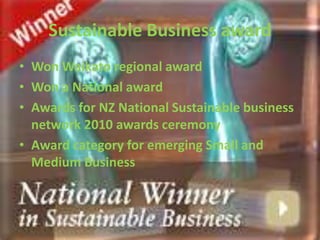 Sustainable Business award
• Won Waikato regional award
• Won a National award
• Awards for NZ National Sustainable business
  network 2010 awards ceremony
• Award category for emerging Small and
  Medium Business
 