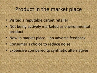 Product in the market place
• Visited a reputable carpet retailer
• Not being actively marketed as environmental
  product
• New in market place – no adverse feedback
• Consumer’s choice to reduce noise
• Expensive compared to synthetic alternatives
 