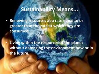 Sustainability Means...
• Renewing resources at a rate equal to or
  greater than the rate at which they are
  consumed.

• Living within the resources of the planet
  without damaging the environment now or in
  the future.
 