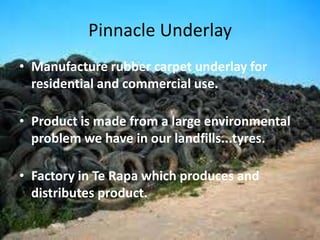 Pinnacle Underlay
• Manufacture rubber carpet underlay for
  residential and commercial use.

• Product is made from a large environmental
  problem we have in our landfills...tyres.

• Factory in Te Rapa which produces and
  distributes product.
 