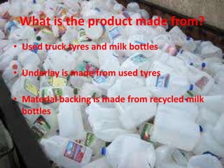 What is the product made from?
• Used truck tyres and milk bottles

• Underlay is made from used tyres

• Material backing is made from recycled milk
  bottles
 